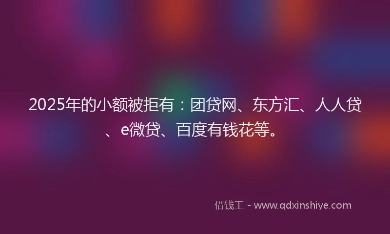 2025年的小额被拒有：团贷网、东方汇、人人贷、e微贷、百度有钱花等。
