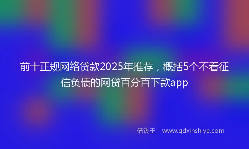 前十正规网络贷款2025年推荐，概括5个不看征信负债的网贷百分百下款app