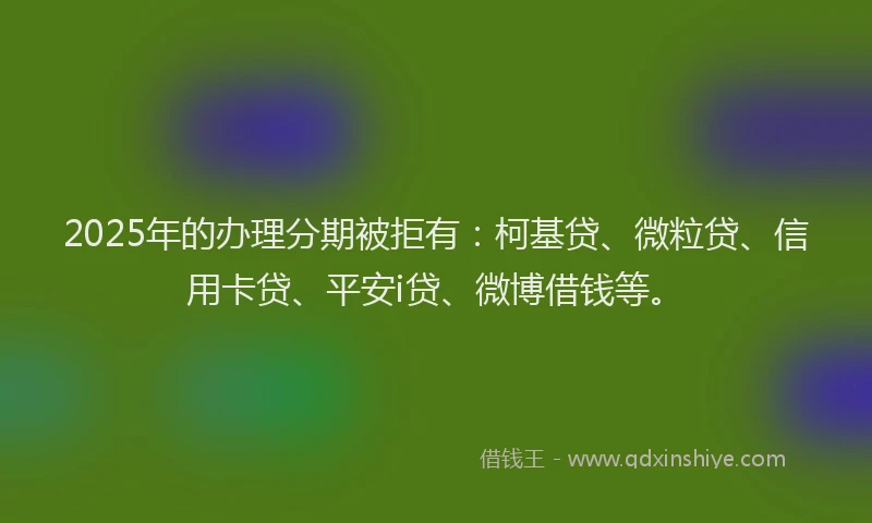 2025年的办理分期被拒有：柯基贷、微粒贷、信用卡贷、平安i贷、微博借钱等。