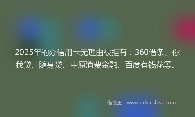 2025年的办信用卡无理由被拒有：360借条、你我贷、随身贷、中原消费金融、百度有钱花等。