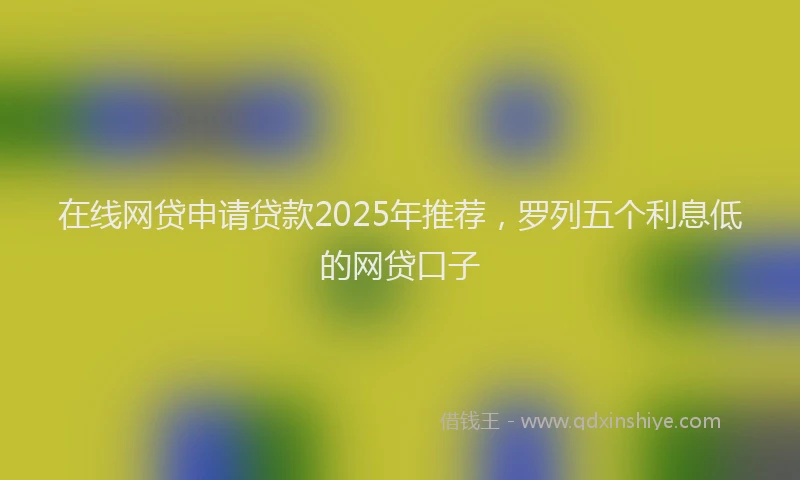 在线网贷申请贷款2025年推荐，罗列五个利息低的网贷口子