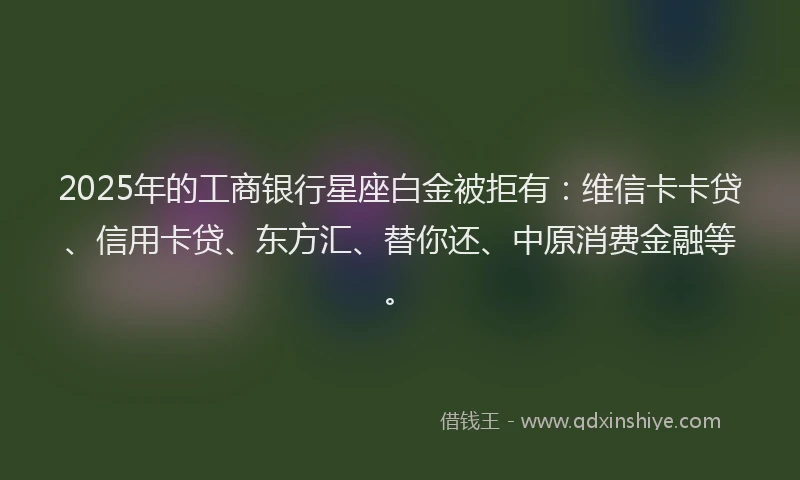 2025年的工商银行星座白金被拒有：维信卡卡贷、信用卡贷、东方汇、替你还、中原消费金融等。