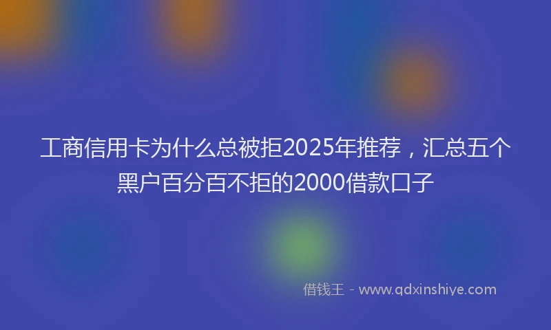 工商信用卡为什么总被拒2025年推荐，汇总五个黑户百分百不拒的2000借款口子