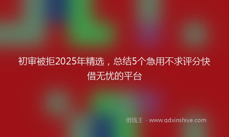 初审被拒2025年精选，总结5个急用不求评分快借无忧的平台