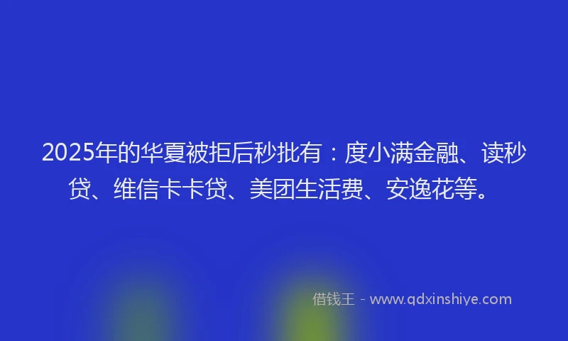 2025年的华夏被拒后秒批有：度小满金融、读秒贷、维信卡卡贷、美团生活费、安逸花等。