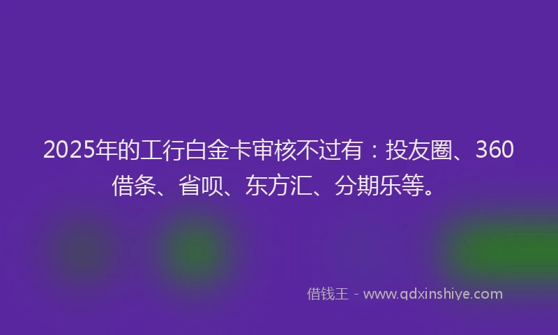 2025年的工行白金卡审核不过有：投友圈、360借条、省呗、东方汇、分期乐等。