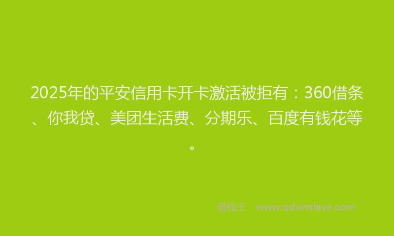 2025年的平安信用卡开卡激活被拒有：360借条、你我贷、美团生活费、分期乐、百度有钱花等。