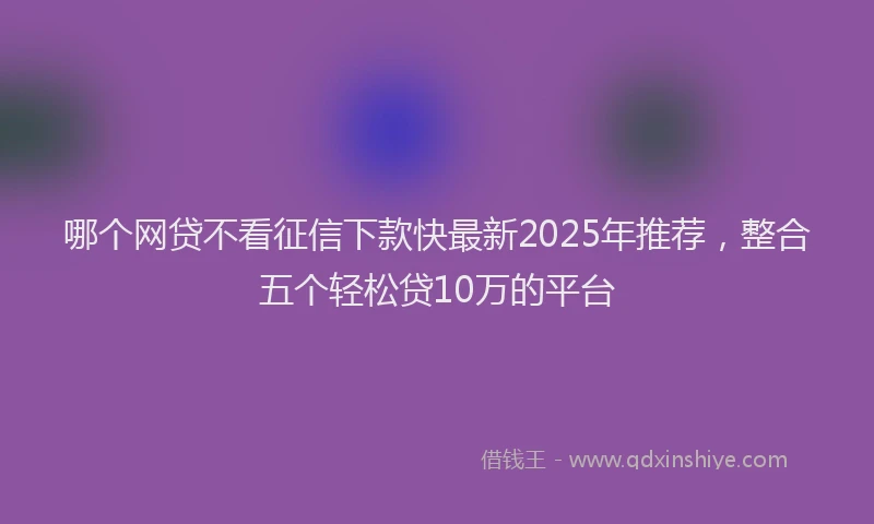 哪个网贷不看征信下款快最新2025年推荐，整合五个轻松贷10万的平台