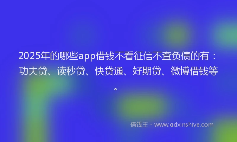 2025年的哪些app借钱不看征信不查负债的有：功夫贷、读秒贷、快贷通、好期贷、微博借钱等。