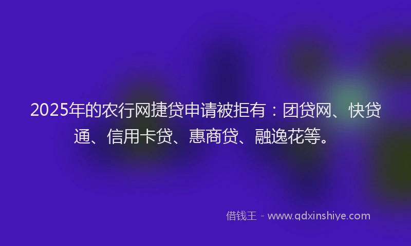 2025年的农行网捷贷申请被拒有：团贷网、快贷通、信用卡贷、惠商贷、融逸花等。