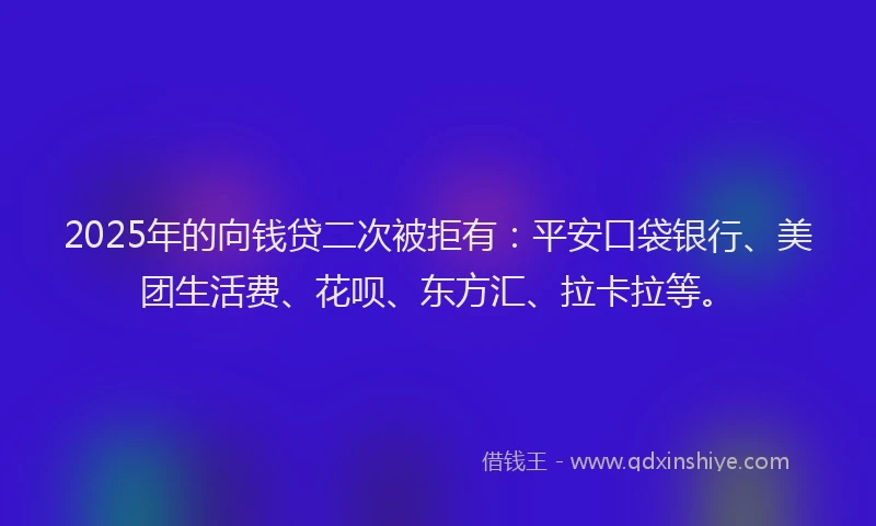 2025年的向钱贷二次被拒有：平安口袋银行、美团生活费、花呗、东方汇、拉卡拉等。