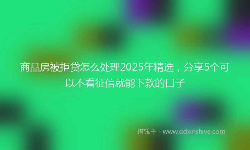 商品房被拒贷怎么处理2025年精选，分享5个可以不看征信就能下款的口子