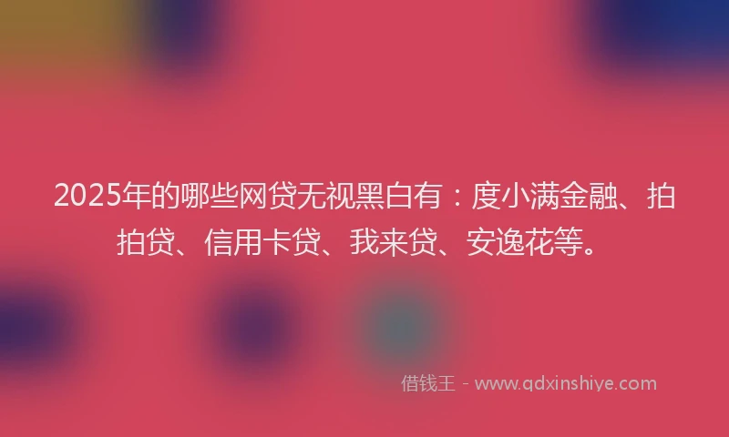 2025年的哪些网贷无视黑白有：度小满金融、拍拍贷、信用卡贷、我来贷、安逸花等。
