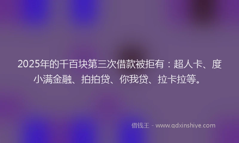 2025年的千百块第三次借款被拒有：超人卡、度小满金融、拍拍贷、你我贷、拉卡拉等。