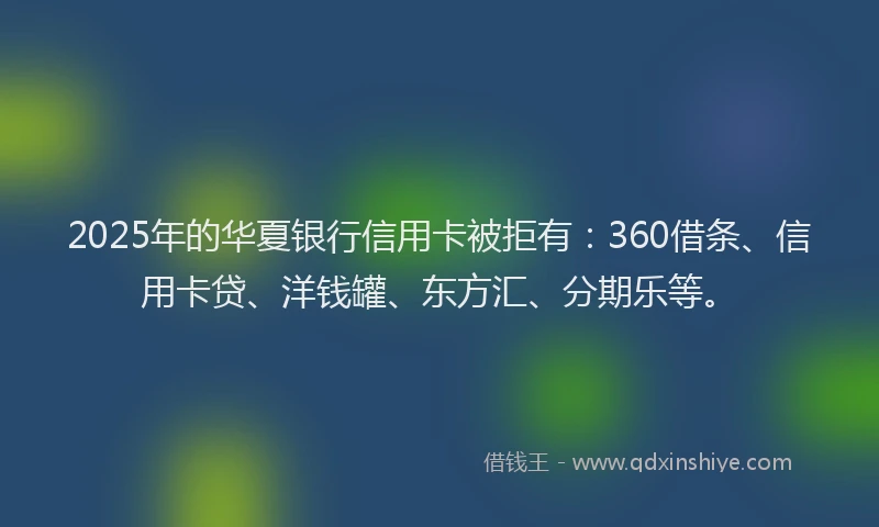 2025年的华夏银行信用卡被拒有：360借条、信用卡贷、洋钱罐、东方汇、分期乐等。