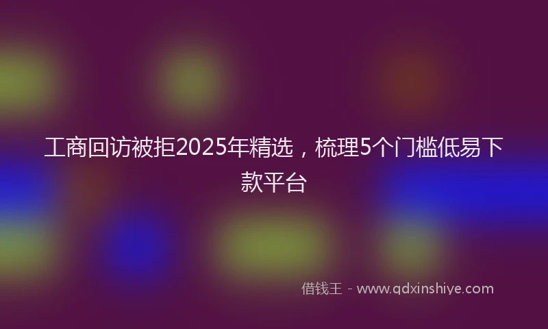 工商回访被拒2025年精选，梳理5个门槛低易下款平台
