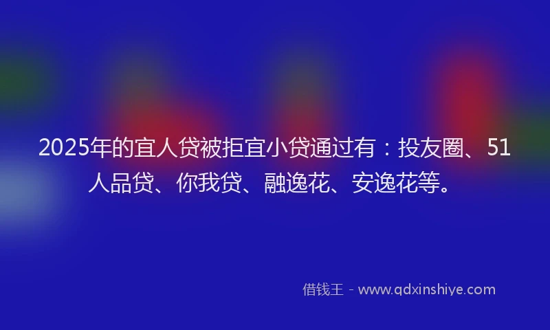 2025年的宜人贷被拒宜小贷通过有：投友圈、51人品贷、你我贷、融逸花、安逸花等。
