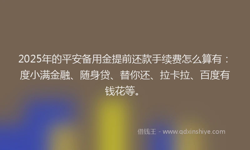 2025年的平安备用金提前还款手续费怎么算有：度小满金融、随身贷、替你还、拉卡拉、百度有钱花等。