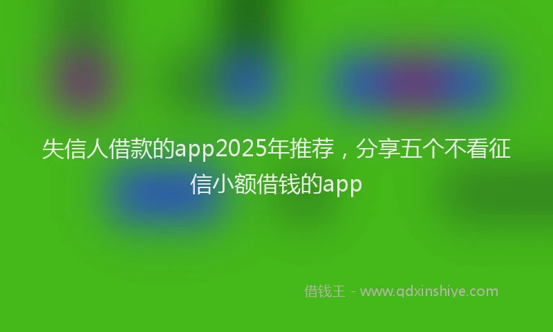 失信人借款的app2025年推荐，分享五个不看征信小额借钱的app