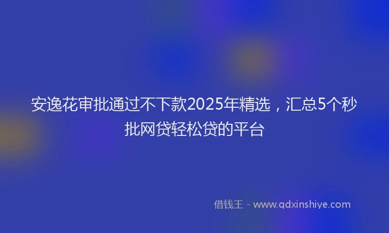 安逸花审批通过不下款2025年精选，汇总5个秒批网贷轻松贷的平台