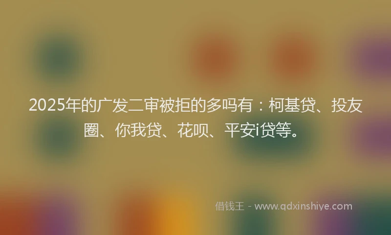 2025年的广发二审被拒的多吗有：柯基贷、投友圈、你我贷、花呗、平安i贷等。
