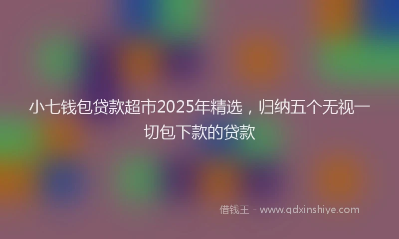 小七钱包贷款超市2025年精选，归纳五个无视一切包下款的贷款