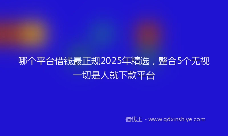 哪个平台借钱最正规2025年精选，整合5个无视一切是人就下款平台