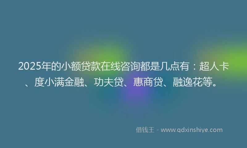 2025年的小额贷款在线咨询都是几点有：超人卡、度小满金融、功夫贷、惠商贷、融逸花等。
