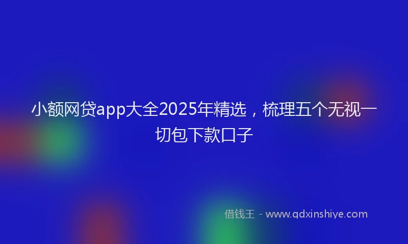 小额网贷app大全2025年精选，梳理五个无视一切包下款口子