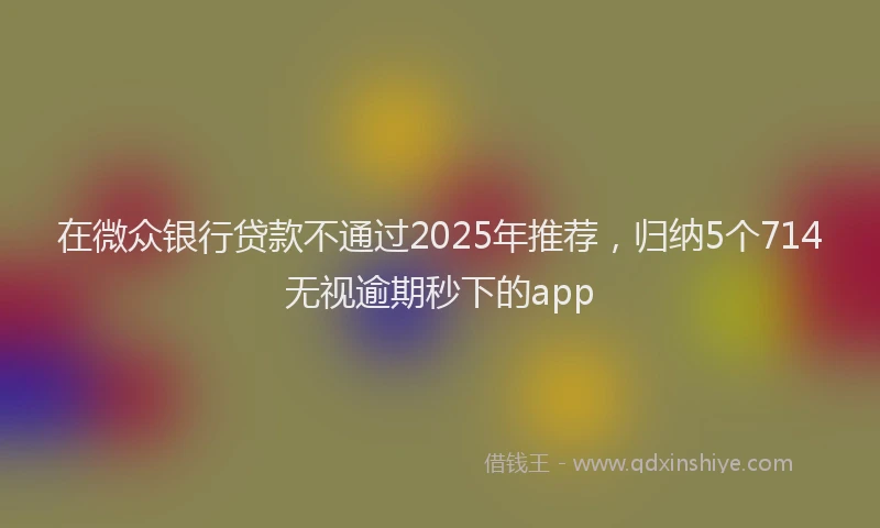 在微众银行贷款不通过2025年推荐，归纳5个714无视逾期秒下的app