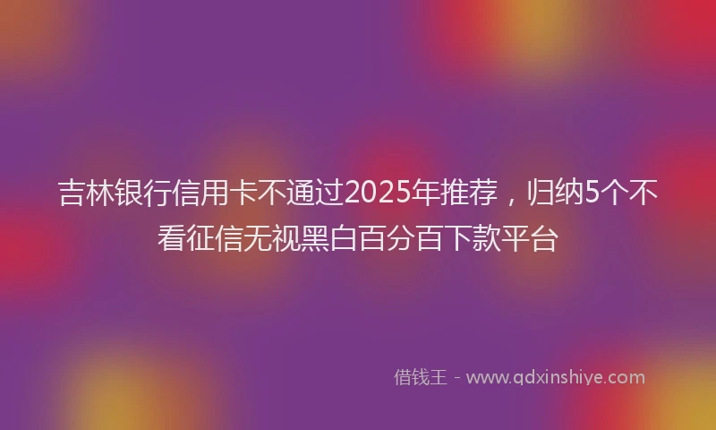 吉林银行信用卡不通过2025年推荐，归纳5个不看征信无视黑白百分百下款平台