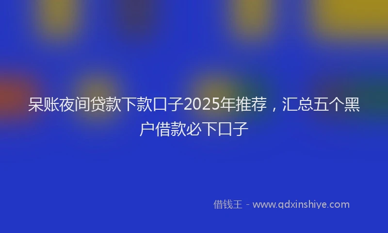 呆账夜间贷款下款口子2025年推荐，汇总五个黑户借款必下口子
