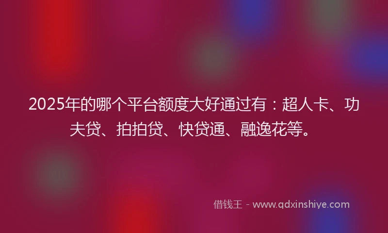2025年的哪个平台额度大好通过有：超人卡、功夫贷、拍拍贷、快贷通、融逸花等。