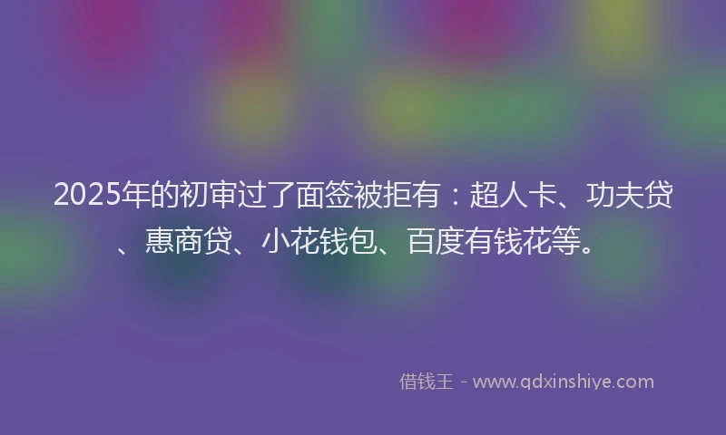 2025年的初审过了面签被拒有：超人卡、功夫贷、惠商贷、小花钱包、百度有钱花等。