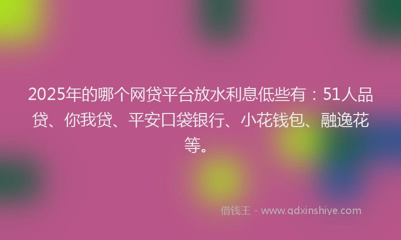 2025年的哪个网贷平台放水利息低些有：51人品贷、你我贷、平安口袋银行、小花钱包、融逸花等。