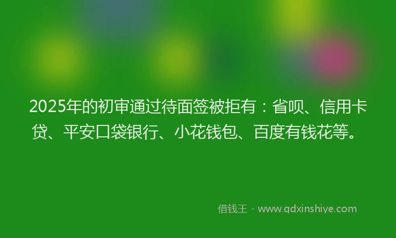 2025年的初审通过待面签被拒有：省呗、信用卡贷、平安口袋银行、小花钱包、百度有钱花等。