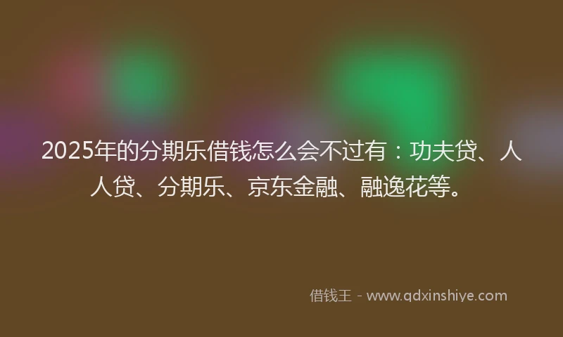 2025年的分期乐借钱怎么会不过有：功夫贷、人人贷、分期乐、京东金融、融逸花等。