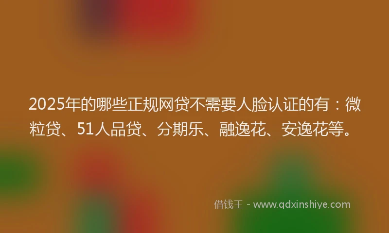 2025年的哪些正规网贷不需要人脸认证的有：微粒贷、51人品贷、分期乐、融逸花、安逸花等。