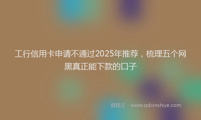 工行信用卡申请不通过2025年推荐，梳理五个网黑真正能下款的口子