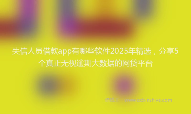 失信人员借款app有哪些软件2025年精选，分享5个真正无视逾期大数据的网贷平台