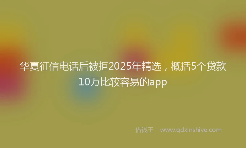 华夏征信电话后被拒2025年精选，概括5个贷款10万比较容易的app