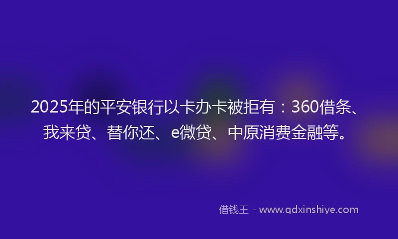 2025年的平安银行以卡办卡被拒有：360借条、我来贷、替你还、e微贷、中原消费金融等。