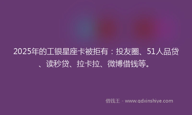 2025年的工银星座卡被拒有：投友圈、51人品贷、读秒贷、拉卡拉、微博借钱等。