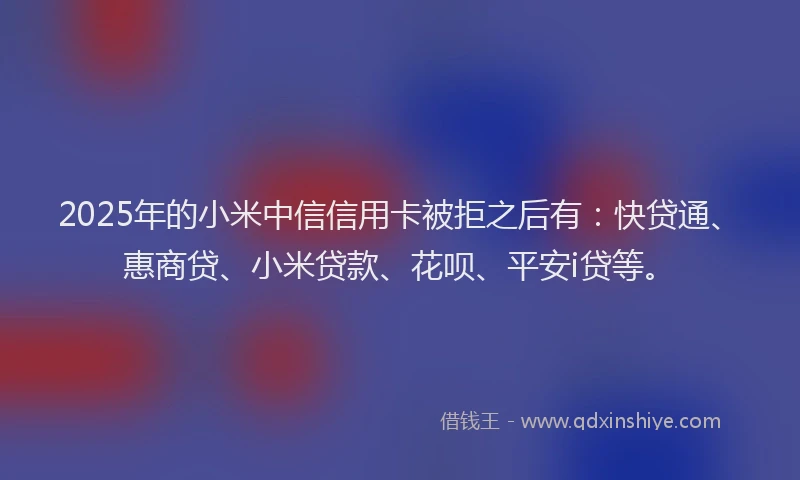 2025年的小米中信信用卡被拒之后有：快贷通、惠商贷、小米贷款、花呗、平安i贷等。