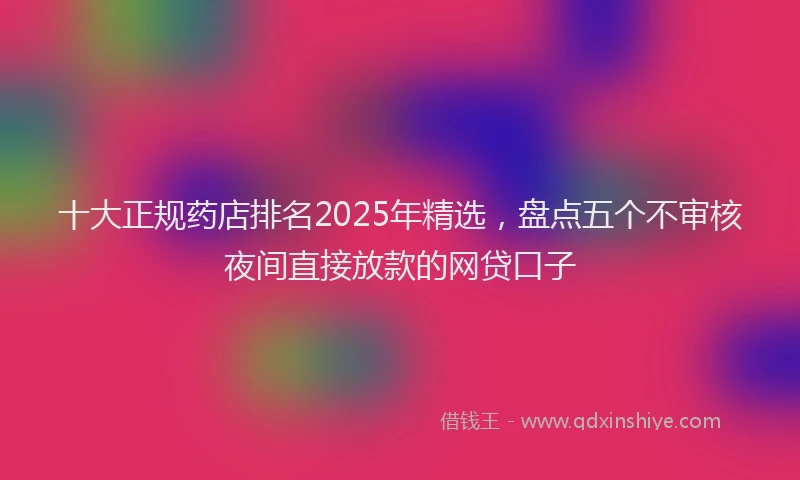 十大正规药店排名2025年精选，盘点五个不审核夜间直接放款的网贷口子