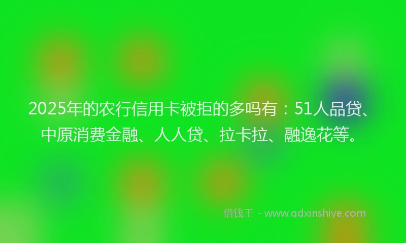 2025年的农行信用卡被拒的多吗有：51人品贷、中原消费金融、人人贷、拉卡拉、融逸花等。