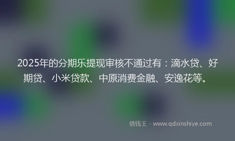 2025年的分期乐提现审核不通过有：滴水贷、好期贷、小米贷款、中原消费金融、安逸花等。