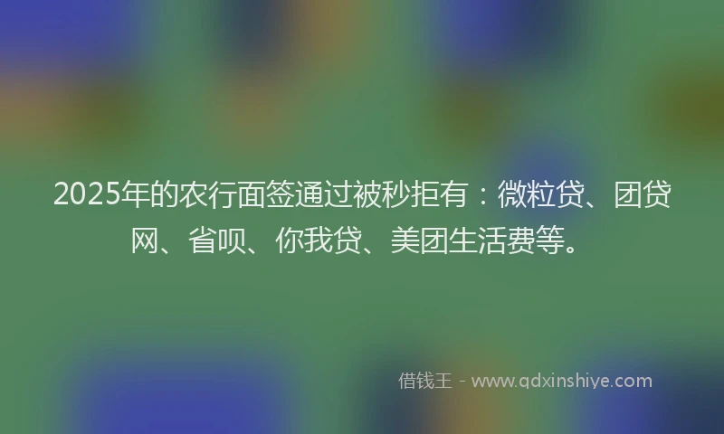 2025年的农行面签通过被秒拒有：微粒贷、团贷网、省呗、你我贷、美团生活费等。