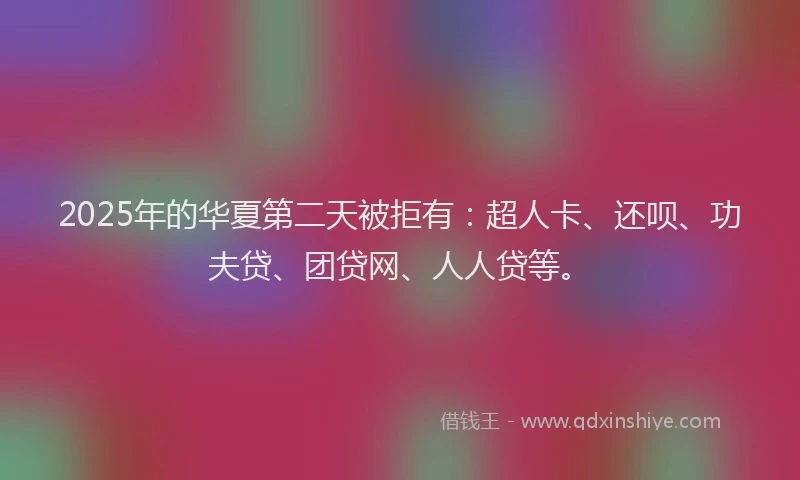 2025年的华夏第二天被拒有：超人卡、还呗、功夫贷、团贷网、人人贷等。