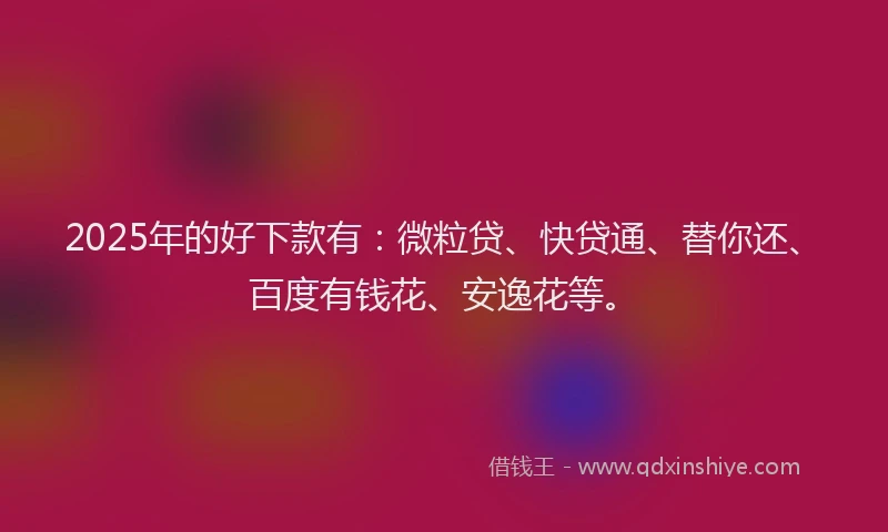 2025年的好下款有：微粒贷、快贷通、替你还、百度有钱花、安逸花等。